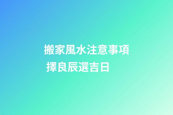 搬家風水注意事項 擇良辰選吉日